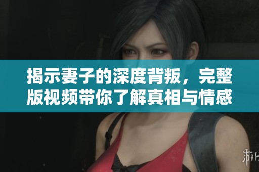 揭示妻子的深度背叛，完整版视频带你了解真相与情感纠葛