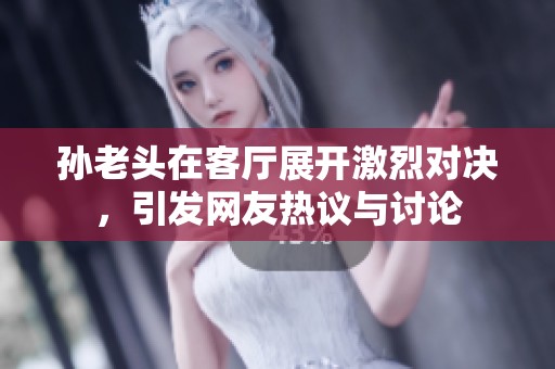 孙老头在客厅展开激烈对决，引发网友热议与讨论