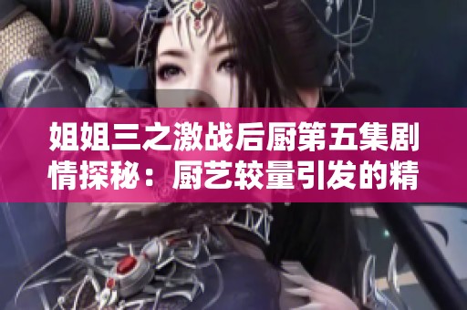 姐姐三之激战后厨第五集剧情探秘：厨艺较量引发的精彩挑战