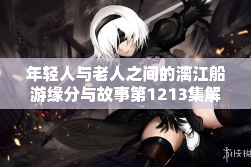 年轻人与老人之间的漓江船游缘分与故事第1213集解析