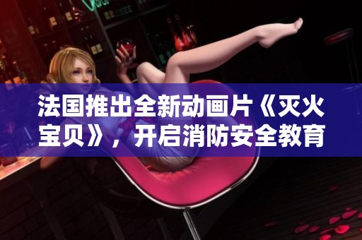 法国推出全新动画片《灭火宝贝》，开启消防安全教育新篇章