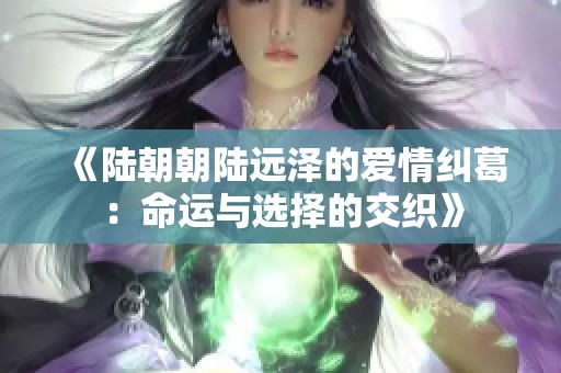 《陆朝朝陆远泽的爱情纠葛：命运与选择的交织》