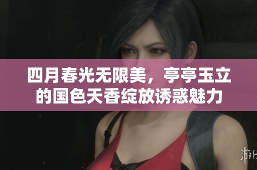 四月春光无限美，亭亭玉立的国色天香绽放诱惑魅力