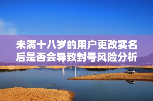 未满十八岁的用户更改实名后是否会导致封号风险分析