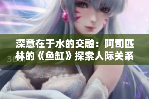 深意在于水的交融：阿司匹林的《鱼缸》探索人际关系的复杂性