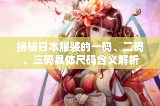 揭秘日本服装的一码、二码、三码具体尺码含义解析