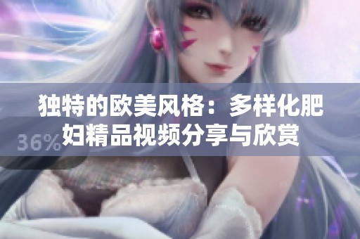 独特的欧美风格：多样化肥妇精品视频分享与欣赏