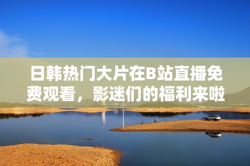 日韩热门大片在B站直播免费观看，影迷们的福利来啦！