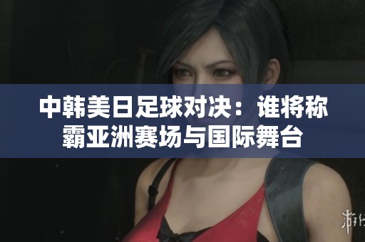 中韩美日足球对决：谁将称霸亚洲赛场与国际舞台