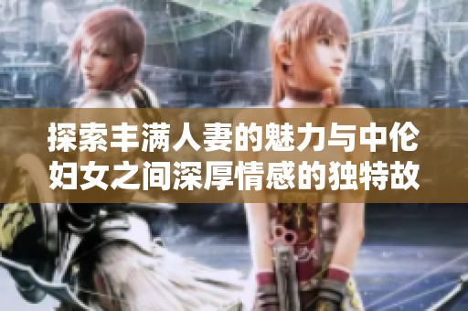 探索丰满人妻的魅力与中伦妇女之间深厚情感的独特故事