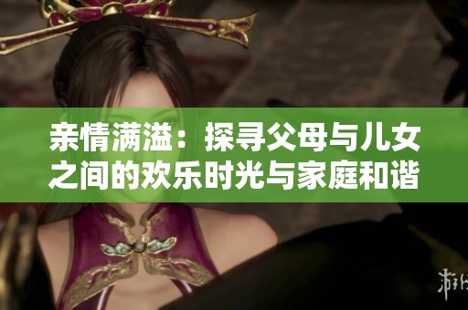 亲情满溢：探寻父母与儿女之间的欢乐时光与家庭和谐