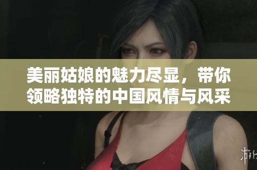 美丽姑娘的魅力尽显，带你领略独特的中国风情与风采