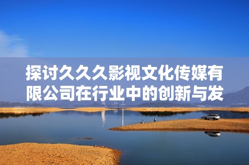 探讨久久久影视文化传媒有限公司在行业中的创新与发展动态