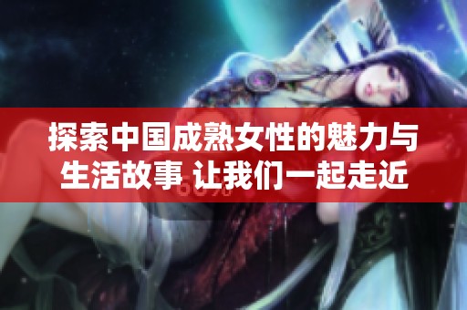 探索中国成熟女性的魅力与生活故事 让我们一起走近她们的世界