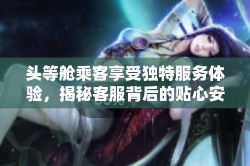 头等舱乘客享受独特服务体验，揭秘客服背后的贴心安排