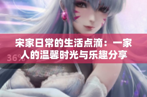 宋家日常的生活点滴：一家人的温馨时光与乐趣分享