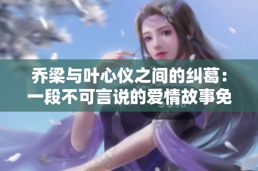 乔梁与叶心仪之间的纠葛：一段不可言说的爱情故事免费阅读
