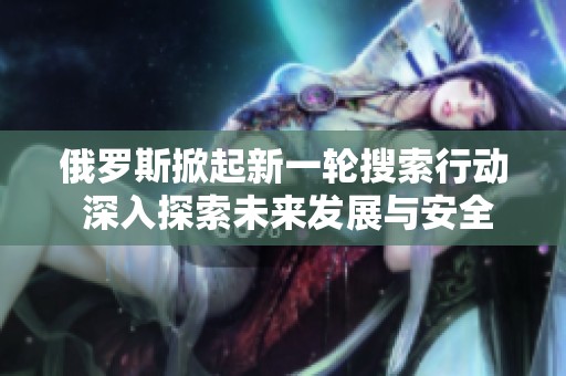 俄罗斯掀起新一轮搜索行动 深入探索未来发展与安全挑战