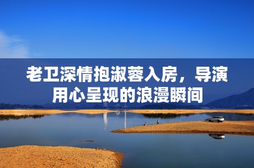 老卫深情抱淑蓉入房，导演用心呈现的浪漫瞬间