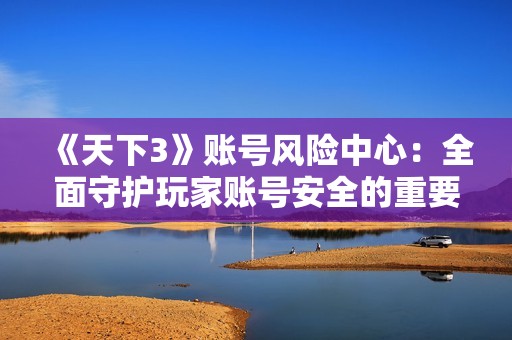 《天下3》账号风险中心：全面守护玩家账号安全的重要防线