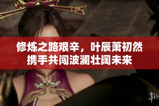修炼之路艰辛，叶辰萧初然携手共闯波澜壮阔未来