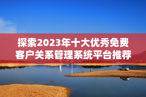 探索2023年十大优秀免费客户关系管理系统平台推荐