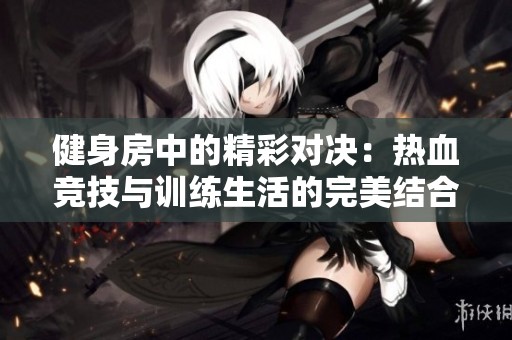 健身房中的精彩对决：热血竞技与训练生活的完美结合
