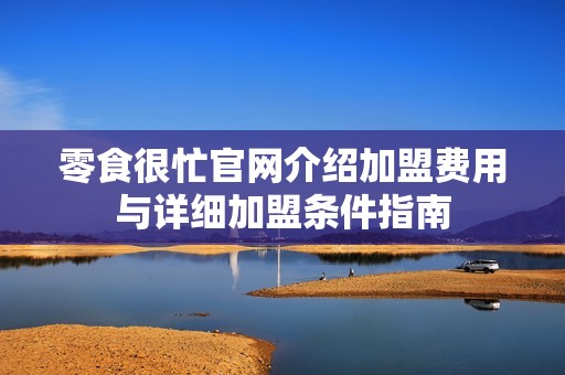 零食很忙官网介绍加盟费用与详细加盟条件指南