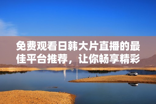 免费观看日韩大片直播的最佳平台推荐，让你畅享精彩影片