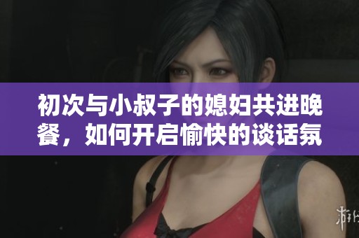 初次与小叔子的媳妇共进晚餐，如何开启愉快的谈话氛围