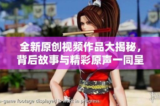 全新原创视频作品大揭秘，背后故事与精彩原声一同呈现