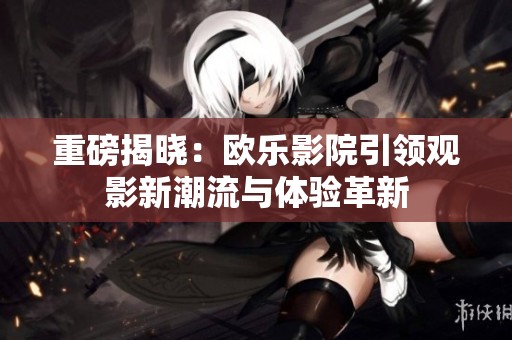 重磅揭晓：欧乐影院引领观影新潮流与体验革新