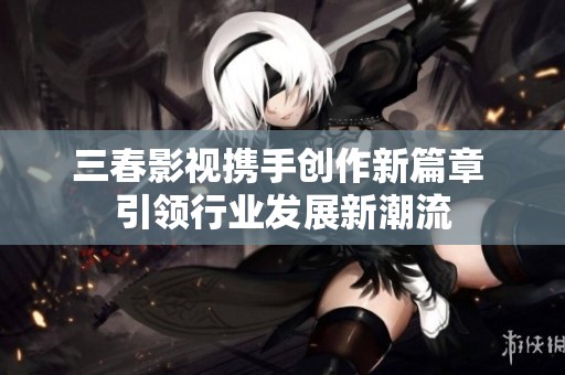 三春影视携手创作新篇章 引领行业发展新潮流