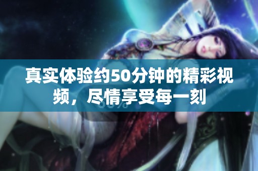 真实体验约50分钟的精彩视频，尽情享受每一刻