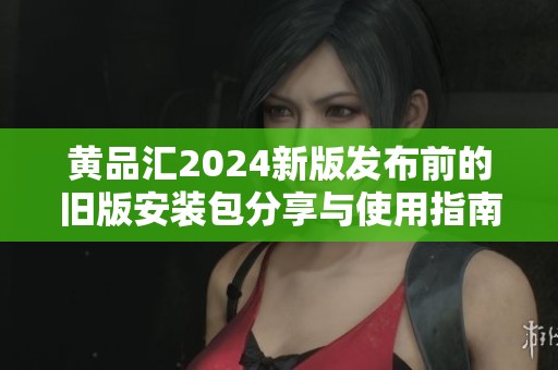 黄品汇2024新版发布前的旧版安装包分享与使用指南