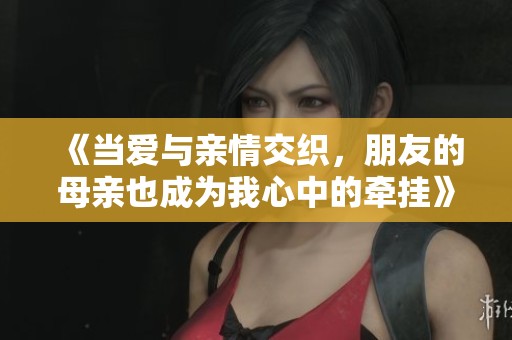 《当爱与亲情交织，朋友的母亲也成为我心中的牵挂》