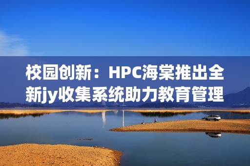 校园创新：HPC海棠推出全新jy收集系统助力教育管理