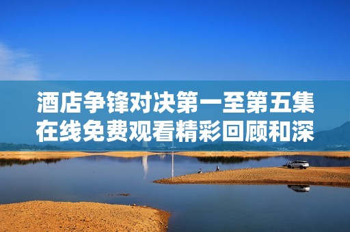 酒店争锋对决第一至第五集在线免费观看精彩回顾和深度解析