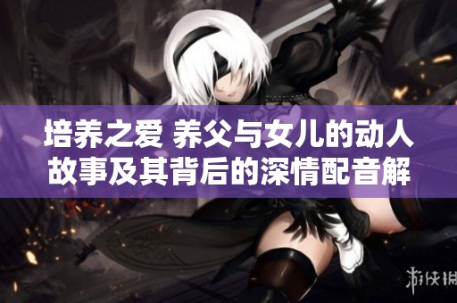 培养之爱 养父与女儿的动人故事及其背后的深情配音解析