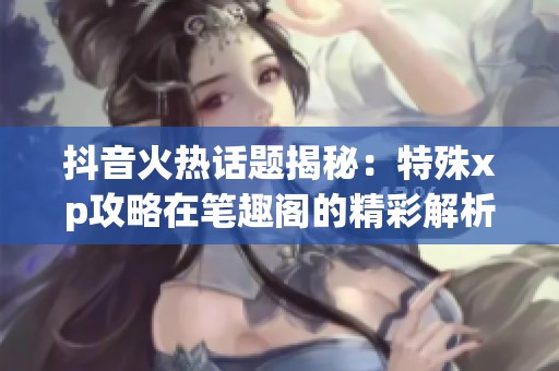 抖音火热话题揭秘：特殊xp攻略在笔趣阁的精彩解析与分享