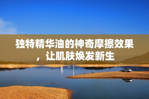 独特精华油的神奇摩擦效果，让肌肤焕发新生