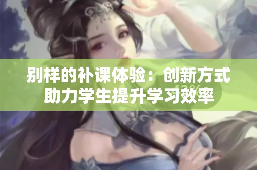 别样的补课体验：创新方式助力学生提升学习效率