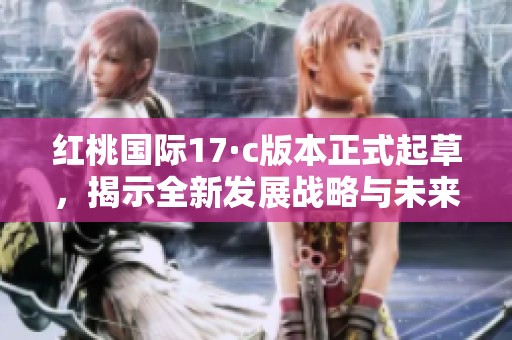 红桃国际17·c版本正式起草，揭示全新发展战略与未来蓝图