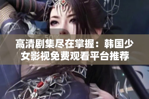 高清剧集尽在掌握：韩国少女影视免费观看平台推荐