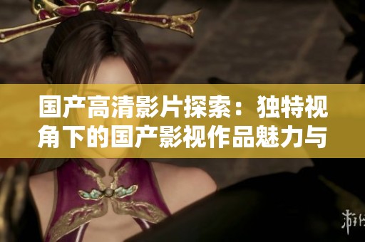 国产高清影片探索：独特视角下的国产影视作品魅力与发展