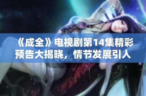 《成全》电视剧第14集精彩预告大揭晓，情节发展引人期待