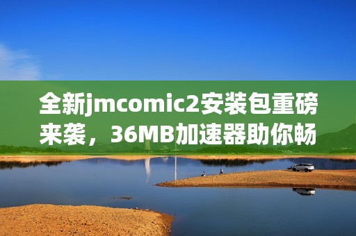 全新jmcomic2安装包重磅来袭，36MB加速器助你畅游漫画世界