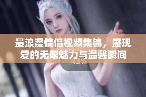 最浪漫情侣视频集锦，展现爱的无限魅力与温馨瞬间