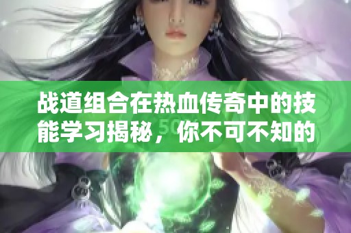 战道组合在热血传奇中的技能学习揭秘，你不可不知的战斗策略和玩法技巧