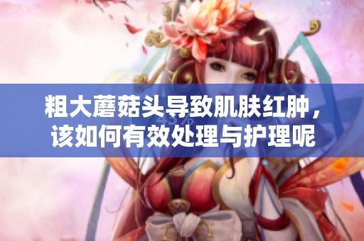粗大蘑菇头导致肌肤红肿，该如何有效处理与护理呢